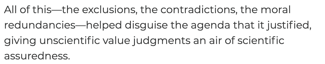 All of this—the exclusions, the contradictions, the moral redundancies—helped disguise the agenda that it justified, giving unscientific value judgments an air of scientific assuredness.