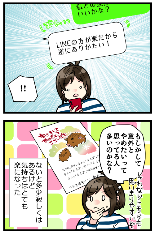 年賀状のやりとりが年々減ってって「いつの間にかあの人から来なくなったな」なんて凄く多かったけど、それはきっとお相手も年賀状廃止したからだよね…??
私が人付き合い下手すぎるってことはないよね…?
気付けばLINEでやりとりしてる相手しかいなかったから、廃止しやすくはありました。