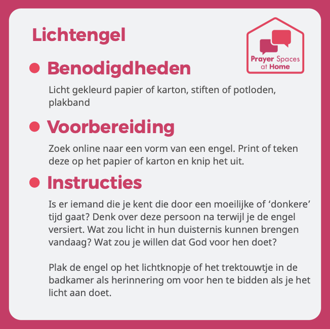 Het is bijna kerst. Feest van het licht! Voor wie bid jij om Gods licht? 

Sluit de deur (easy...want lockdown), ga naar je binnenkamer en doe deze gebedsvorm. Deel jouw foto van jouw Lichtengel met #tijdvoordebinnenkamer, en tag ons in je bericht en doe mee met onze winactie.