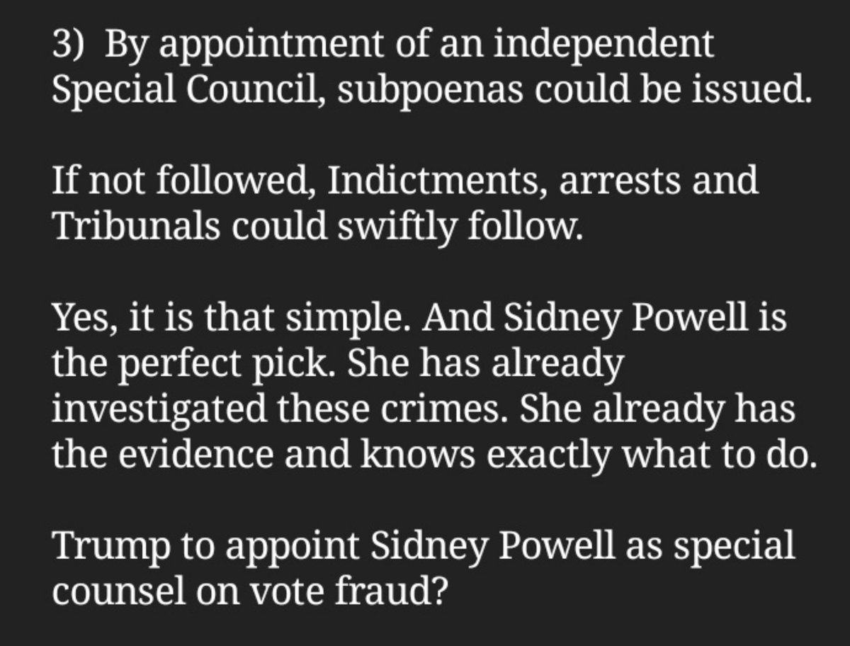 3) By appointment of an independent Special Council, subpoenas could be issued.If not followed, Indictments, arrests and Tribunals could swiftly follow. https://nehemiahreset.org/trump-to-appoint-sidney-powell-as-special-counsel-on-vote-fraud/