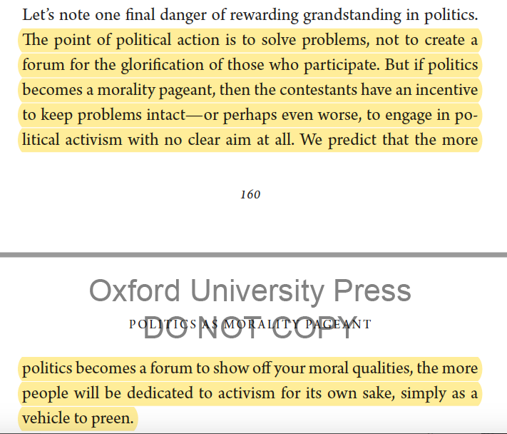 Grandstanding  https://amzn.to/3eWZqP3 "if politics becomes a morality pageant, then the contestants have an incentive to keep problems intact...politics becomes a forum to show off moral qualities...people will be dedicated to activism for its own sake, as a vehicle to preen"