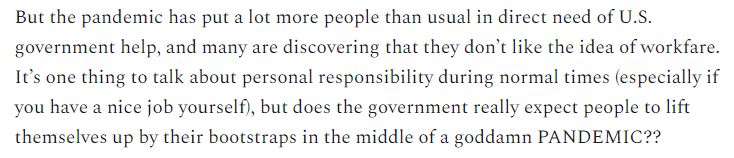 19/But this pandemic may change our opinions about workfare vs. universalism. So many people were hurt by the pandemic that it's impossible to argue that they could have pulled themselves up by their bootstraps.