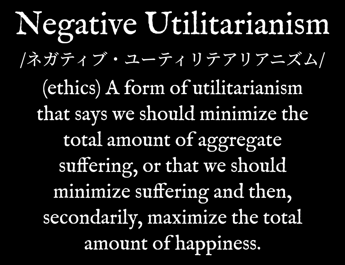 DictionaryWear's tweet photo. Negative Utilitarianism [ネガティブ・ユーティリテアリアニズム] - (ethics) A form of utilitarianism that says we should minimize the total amount of aggregate suffering. https://t.co/zH8jwTDS7u

#Ethics [See: #NegativeUtilitarianism] #WearYourDictionary 

https://t.co/IYuB7ECBOk https://t.co/BtwPpHBFL9
