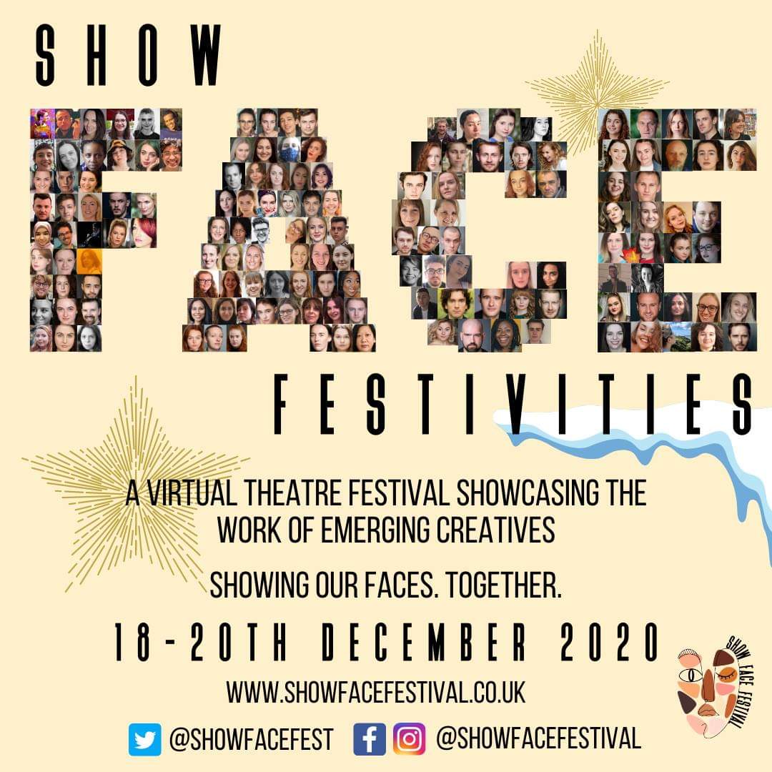 18th-20th DECEMBER 2020: Join us for a free virtual festival with powerful performances by over 170 emerging creatives. Plays, poetry, live zoom theatre, music, comedy and more!   

Protecting the arts and proving the resilience of our creative communities showfacefestival.co.uk