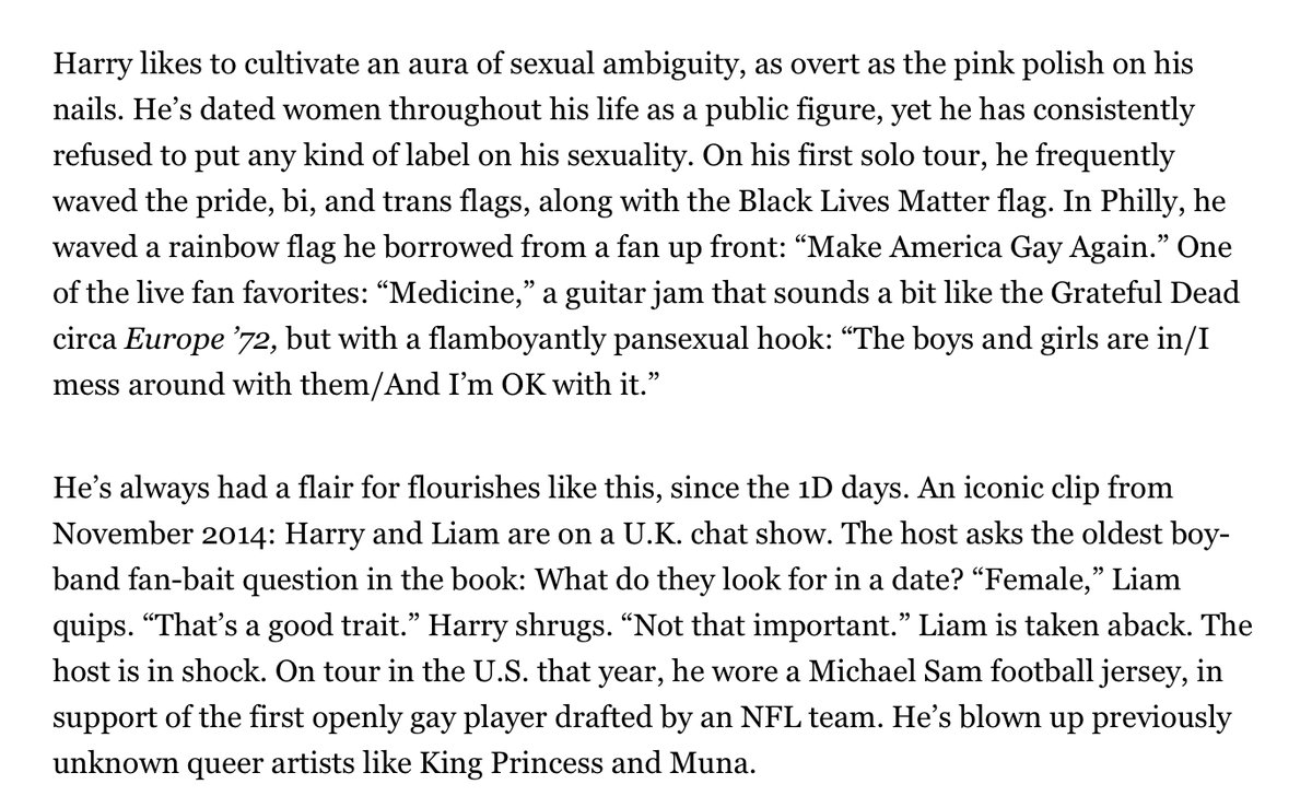In 2019, promotion for Harry’s new album cycle started. The first (and politest) publication that asked him about his sexuality was Rolling Stone. He does not call himself straight & in the article a friend suggests Harry dates women and men.  https://www.rollingstone.com/music/music-features/harry-styles-cover-interview-album-871568/