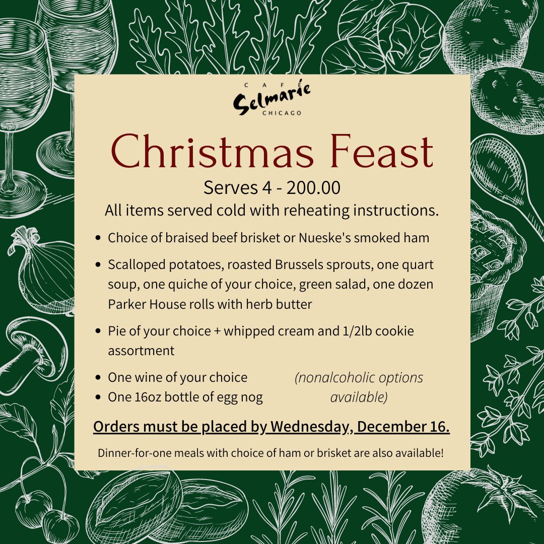 Christmas Feast, serves 4. $200.00. All items served cold with reheating instructions. Choice of braised beef brisket or Nueske’s smoked ham, scalloped potatoes, roasted Brussels sprouts, one quart soup, one quiche of your choice, green salad, one dozen Parker House rolls with herb butter, pie of your choice plus whipped cream and 1/2 pound cookie assortment. One wine of your choice, one 16oz bottle of eggnog. Nonalcoholic options available. Orders must be placed by Wednesday December 16. Dinner for one meals with choice of ham or brisket are also available!