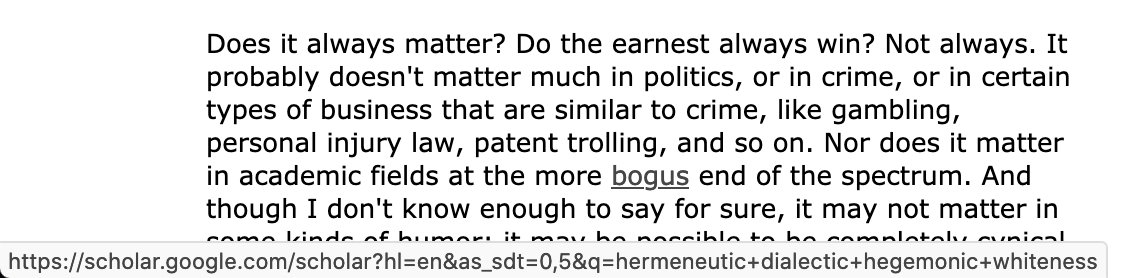 Screenshot of text: "Does it always matter? Do the earnest always win? Not always. It probably doesn't matter much in politics, or in crime, or in certain types of business that are similar to crime, like gambling, personal injury law, patent trolling, and so on. Nor does it matter in academic fields at the more bogus end of the spectrum. And though I don't know enough to say for sure, it may not matter in..." The word "bogus" is a hyperlink to a Google Scholar search URL for the words "hermeneutic," "dialectic," "hegemonic," and "whiteness."