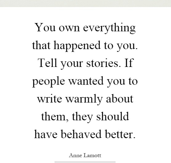 You own everything that happened to you. Tell your stories. If people wanted you to write warmly about them, they should have behaved better.

Anne Lamott