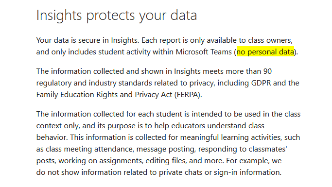 Also, why does MS state in its "Educator's guide to Insights in Microsoft Teams" that reports do not include "personal data", when they clearly do?This is misleading. Even more so as MS boasts of "90" privacy standards and the GDPR in the next paragraph. https://support.microsoft.com/en-us/office/educator-s-guide-to-insights-in-microsoft-teams-27b56255-90c0-47aa-bac3-1c9f50157181