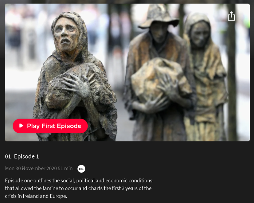 'The Hunger' episode 1 is on the RTÉ Player. "Episode one outlines the social, political and economic conditions that allowed the famine to occur and charts the first 3 years of the crisis in Ireland and Europe."  https://www.rte.ie/player/series/the-hunger-the-story-of-the-irish-famine/SI0000008058?epguid=IP000065817