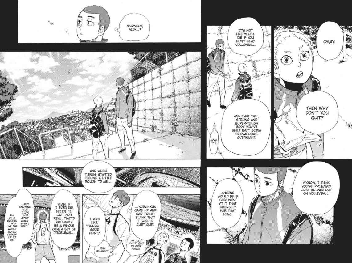 Hoshiumi tells him to quit. It's not a particularly DEEP piece of advice, but you need to factor in what this means to someone like Hirugami who NEVER saw a way out. Volleyball was always presented as his ticket to making a living, being happy. Someone tells him it's okay