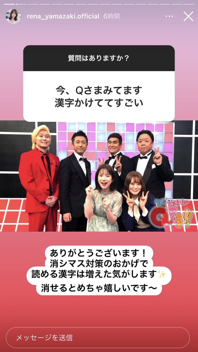 Q: I'm watching Q-sama right now, it's amazing that you're able to write the kanjiA: Thank you! It feels like the kanji I'm able to read has increased thanks to preparing for Kanjikeshimasu (the kanji erasing quiz)It makes me really happy when I'm able to erase them~