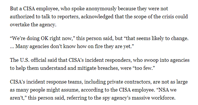 CISA has roughly 2,200 employees, but only a small portion of them are digital firefighters who swoop into agencies to help respond to crises like this.“NSA we aren’t,” a CISA employee told me, referring to the gulf b/w the workforces of the defensive and offensive agencies.