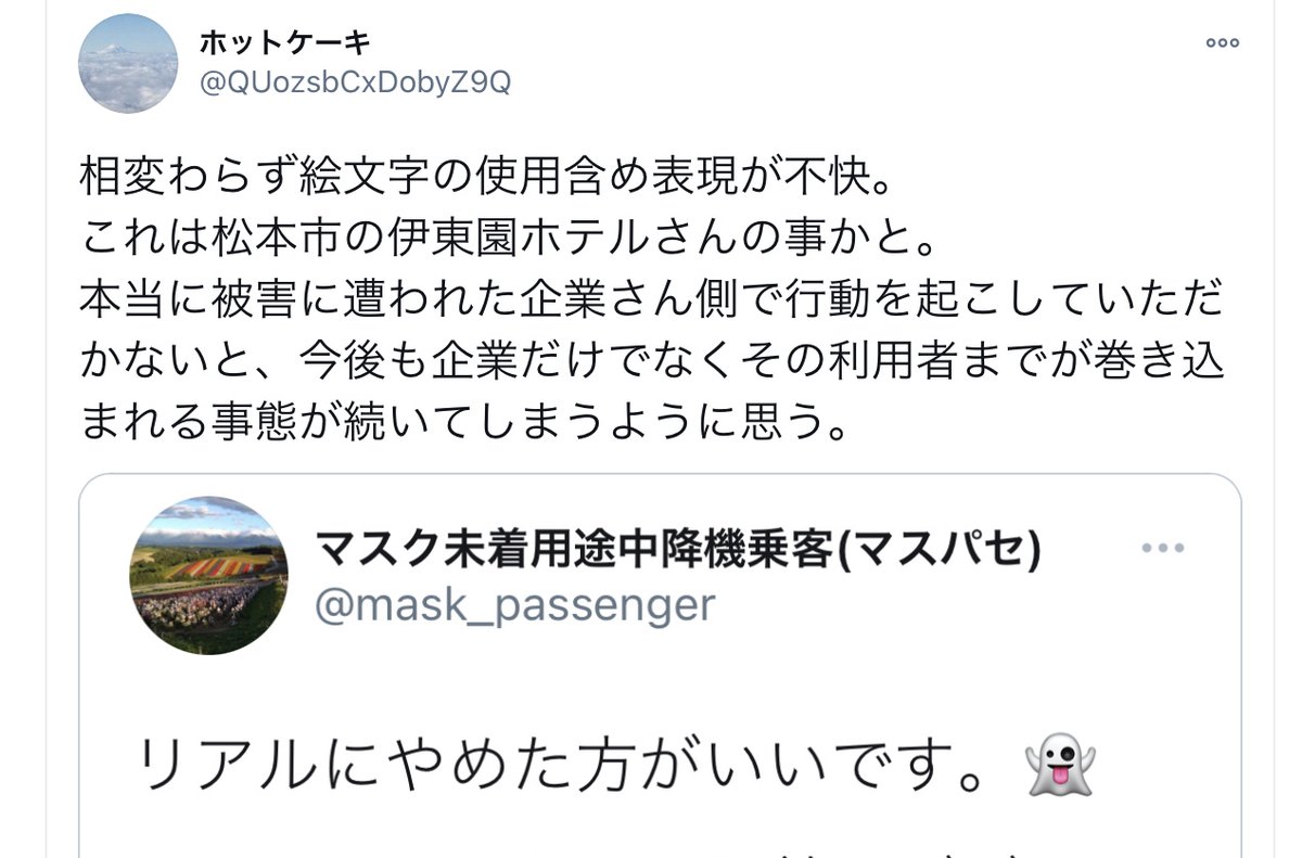 マスパセ マスク未着用途中降機乗客 いつの間にか話をすり替えてるようですが ホテル従業員から強要や実力行使を伴う 被害を受けた のは私の方です 尚 伊東園ホテルズさんの方も施設名は出しておられます 伊東園の不祥事の責任は当然ですが マスパセ マスク未着用途中降機乗客 いつの間にか話をすり替えてるようですが ホテル従業員から強要や実力行使を伴う 被害を受けた のは私の方です 尚 伊東園ホテルズさんの方も施設名は出しておられます 伊東園の不祥事の責任は当然ですが