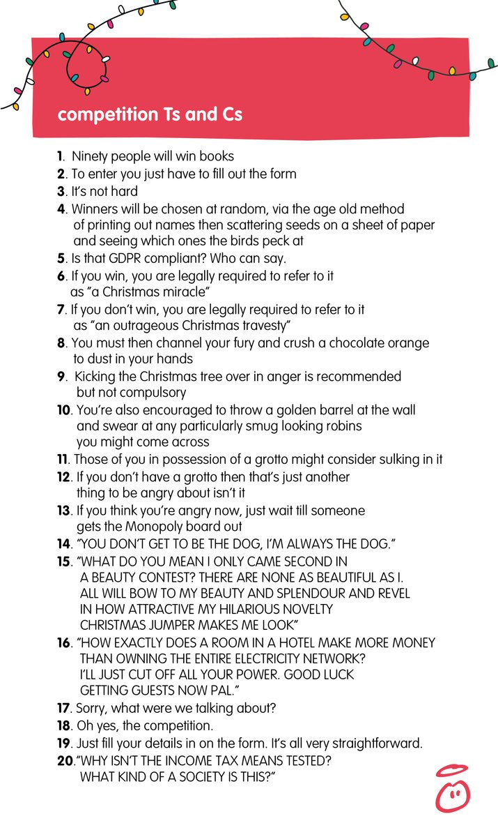 Here’s a list of silly Ts and Cs:
1. 90 people will win books
2. Fill in the form
3. Winners are chosen at random
4. If you win, you’re legally required to call it “a Christmas miracle”
5. If you don’t, you must call it “an outrageous Christmas travesty”
6. You must then crush a chocolate orange in your hands
7. Kicking the Christmas tree over is encouraged 
8. Those of you in possession of a grotto might consider sulking in it
9. Think you’re angry now? Just wait till someone gets Monopoly out
10. “I’M BEING THE DOG, I’M ALWAYS THE DOG.”
11. “HOW DID I ONLY COME SECOND IN A BEAUTY CONTEST? THERE ARE NONE AS BEAUTIFUL AS I.”
12. “HOW DOES A HOTEL MAKE MORE MONEY THAN OWNING THE ENTIRE ELECTRICITY NETWORK? I’LL CUT OFF YOUR POWER. GOOD LUCK GETTING GUESTS NOW”
13. what were we talking about?
14. Oh the competition.
15. Just fill in the form. 
16. “WHY ISN’T THE INCOME TAX MEANS TESTED? WHAT KIND OF A SOCIETY IS THIS?”