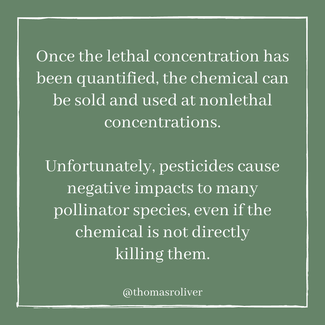 Once the lethal concentration has been quantified, the chemical can be sold and used at nonlethal concentrations. Unfortunately, pesticides cause negative impacts to many pollinator species, even if the chemical is not directly killing them.