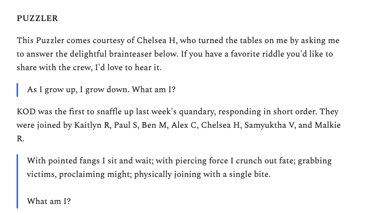 6Encourage interaction. I end every Sunday email with a riddle. I did this because I love riddles. But it had an unintended side-effect: it gave readers to respond every week. That's been hugely helpful for building a deeper audience relationship.
