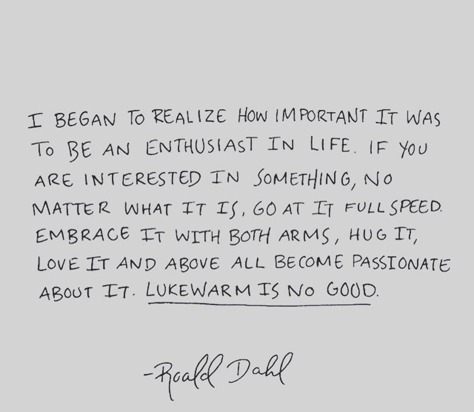 “I began to realise how important it was to be an enthusiast in life. If you are interested in something, no matter what it is, go at it at full speed ahead. Embrace it with both arms, hug it, love it and above all become passionate about it. 

Lukewarm is no good."

― Roald Dahl