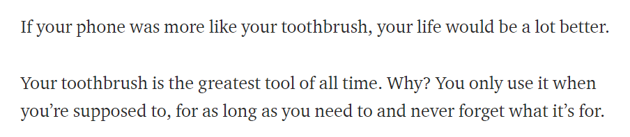 Hidup kita akan lebih baik jika handphone kita digunakan seperti sikat gigi. Gimana maksudnya? Kita hanya menggunakan sikat gigi ketika dibutuhkan, dalam waktu yang singkat, dan tidak menggunakannya kembali setelah kebutuhan kita terpenuhi (membersihkan gigi).