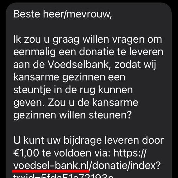 WAARSCHUWING: Sinds gisteren worden er uit onze naam SMS-jes verstuurd met het verzoek om € 1 te doneren aan Voedselbanken Nederland. Die mails zijn niet van ons afkomstig, reageer daar niet op. In de SMS (zie foto) wordt verwezen naar een nagebouwde website.