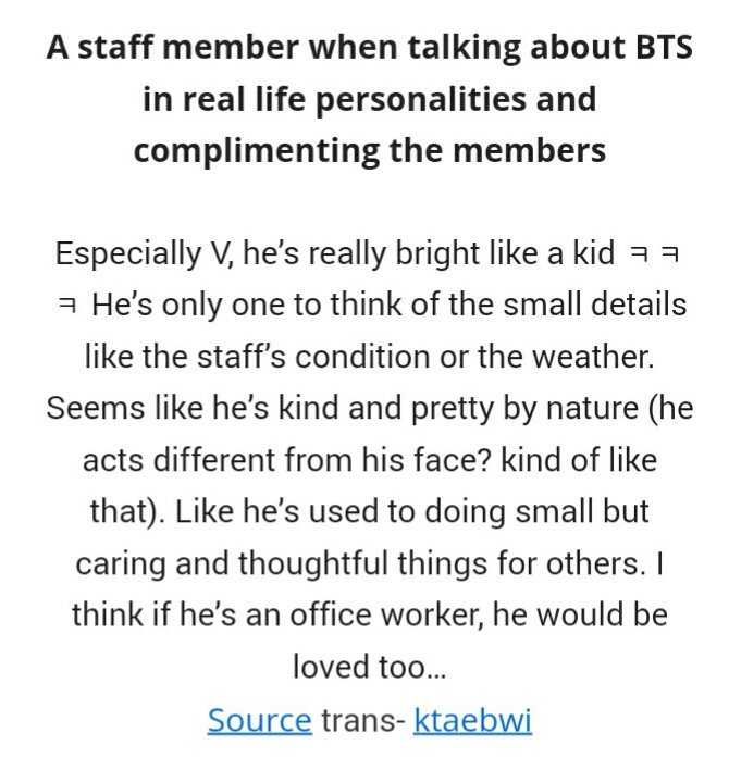 A staff on BTS' real life personalities:"Especially V is really bright like a kid  He thinks of the small details like the staff’s condition or the weather. He's used to doing small but caring & thoughtful things for others. If he was an office worker,he would be loved to