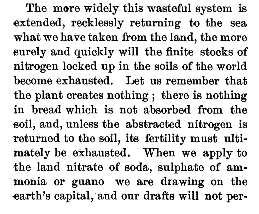 Sir William Crookes, in an 1898 speech, praised “the treasure locked up in the sewage and drainage of our towns” (!), lamented the “unspeakable waste” of “recklessly returning to the sea what we have taken from the land,” and pondered “converting sewage into corn.”