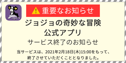 ジョジョの奇妙な冒険 公式アプリ Sur Twitter サービス終了のお知らせ このたび ジョジョの奇妙な冒険 公式アプリは 21 2 28 日 をもってサービスを終了させていただくこととなりました 終了日までは引き続きアプリをご利用いただけます 今後の日程