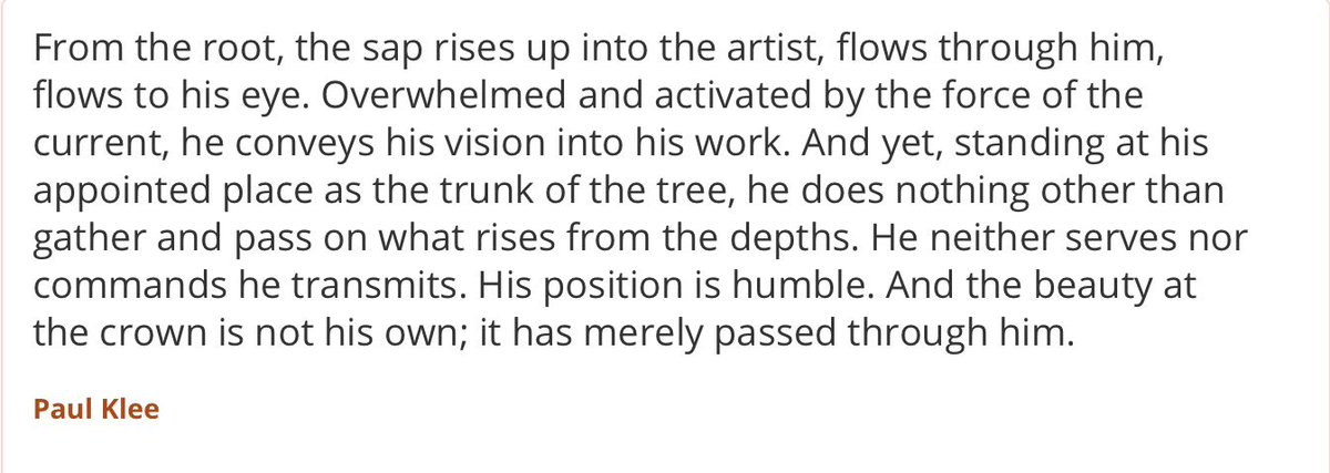 "From the root, the sap rises up into the artist, flows through him, flows to his eye. Overwhelmed and activated by the force of the current, he conveys his vision into his work. ... And the beauty at the crown is not his own; it has merely passed through him."    ~ Paul Klee