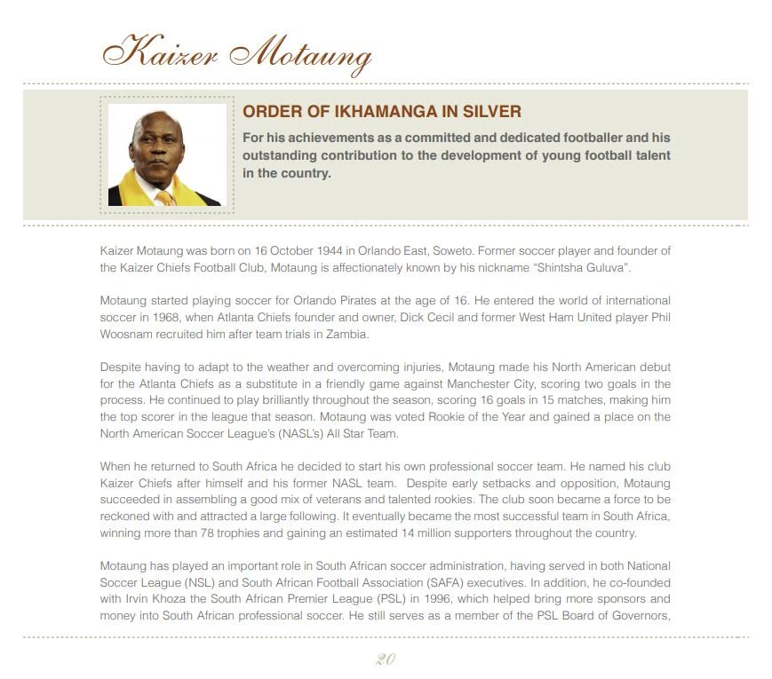 Kaizer Motaung was honoured by former President Jacob Zuma with the National Order of Ikhamanga in Silver on 27 April 2013. He was awarded for "His achievements as a committed and dedicated footballer and his outstanding contribution to the development of young football talent."
