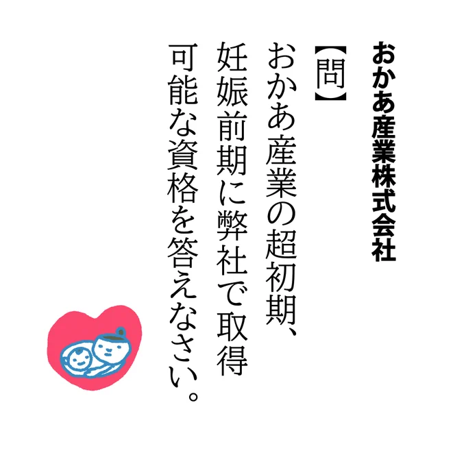 【問】おかあ産業の超初期、妊娠前期に弊社で取得可能な資格を答えなさい。

つわり期、夫が帰宅までにどこのコンビニに寄ったかとか子どもの給食白衣がどこのご家庭を回ってきたかとかにおいで言い当てることができるほど嗅覚が鋭かった記憶があります。
でもちゃんと元に戻るよ、がんばれ妊婦さん! 