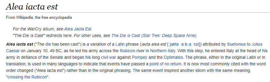 67. E has posted "iacta alea est" which is original phrase attributed by Suetonius to Julius Caesar on January 10, 49 BC, as he led his army across the Rubicon river. This inspired phrase "crossing the rubicon" which is a metaphor that means to pass a point of no return...