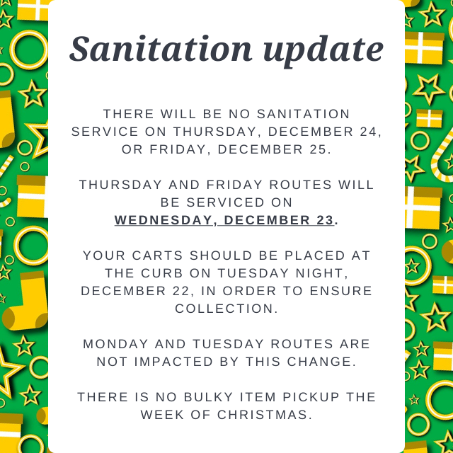 Can you believe Christmas is just one week away?

City offices are closed Christmas Eve and Christmas Day, which means no sanitation service those days. Routes normally serviced Thursdays and Fridays will be serviced next Wednesday.