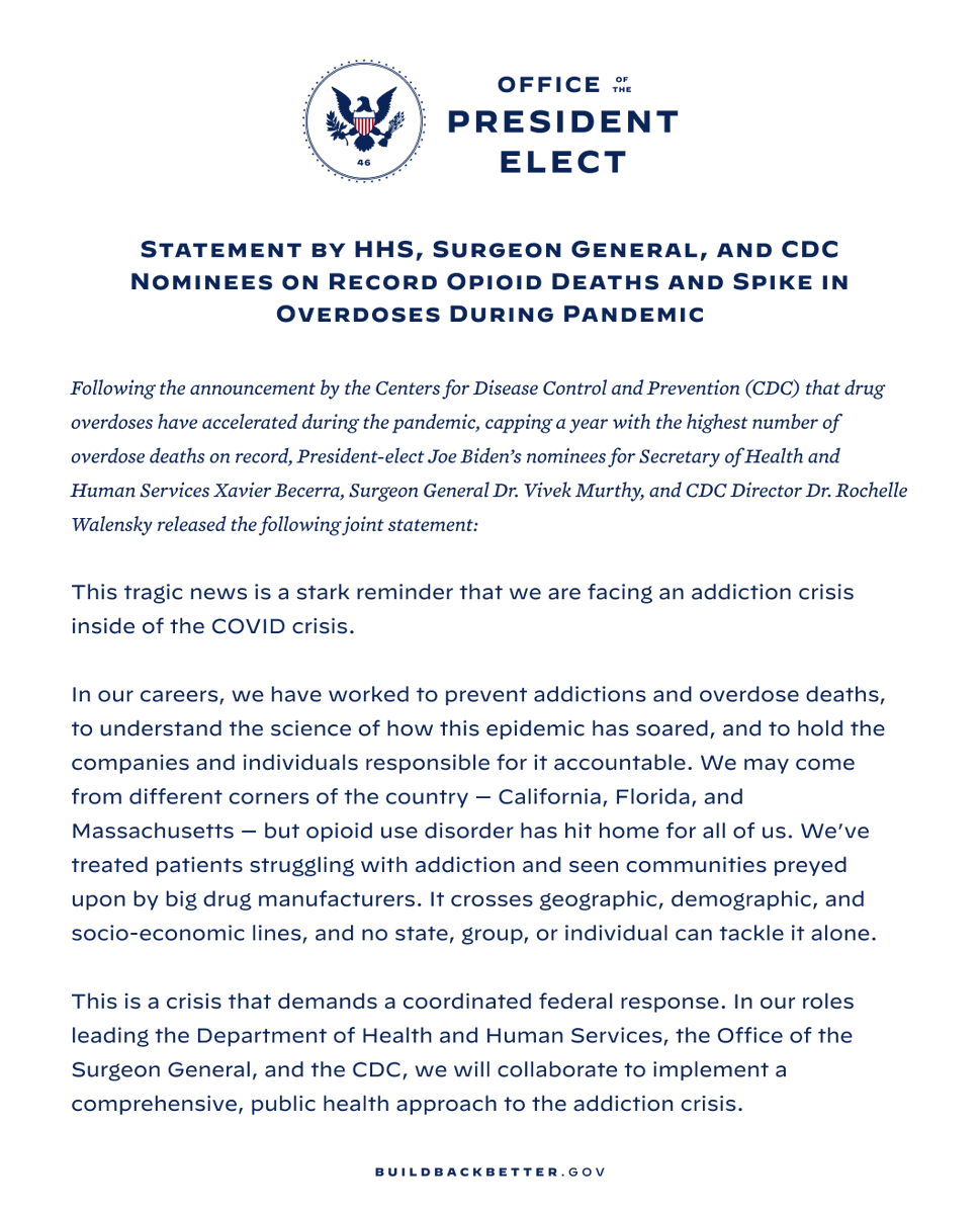 Following the announcement by the Centers for Disease Control & Prevention (CDC) that drug overdoses have accelerated during the pandemic, capping a year with the highest number of overdose deaths on record, President-elect Joe Biden’s nominees for Secretary of Health & Human Services Xavier Becerra, Surgeon General Dr. Vivek Murthy, & CDC Director Dr. Rochelle Walensky released the following joint statement: “This tragic news is a stark reminder that we are facing an addiction crisis inside of the COVID crisis. “In our careers, we have worked to prevent addictions & overdose deaths, to understand the science of how this epidemic has soared, & to hold the companies & individuals responsible for it accountable. We may come from different corners of the country — California, Florida, & Massachusetts — but opioid use disorder has hit home for all of us. We’ve treated patients struggling with addiction & seen communities preyed upon by big drug manufacturers. 
