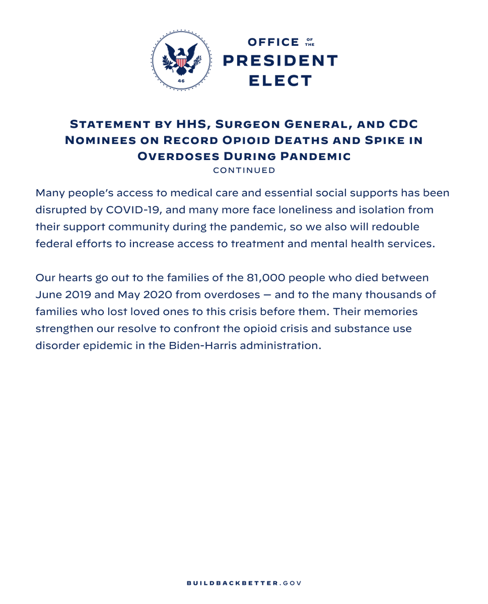 continued: It crosses geographic, demographic, & socio-economic lines, & no state, group, or individual can tackle it alone. “This is a crisis that demands a coordinated federal response. In our roles leading the Dept. of Health & Human Services, the Office of the Surgeon General, & the CDC, we will collaborate to implement a comprehensive, public health approach to the addiction crisis. Many people’s access to medical care & essential social supports has been disrupted by COVID-19, & many more face loneliness & isolation from their support community during the pandemic, so we also will redouble federal efforts to increase access to treatment & mental health services. “Our hearts go out to the families of the 81,000 people who died between June 2019 & May 2020 from overdoses—& to the many thousands of families who lost loved ones to this crisis before them. Their memories strengthen our resolve to confront the opioid crisis & substance use disorder epidemic in the Biden-Harris admin.