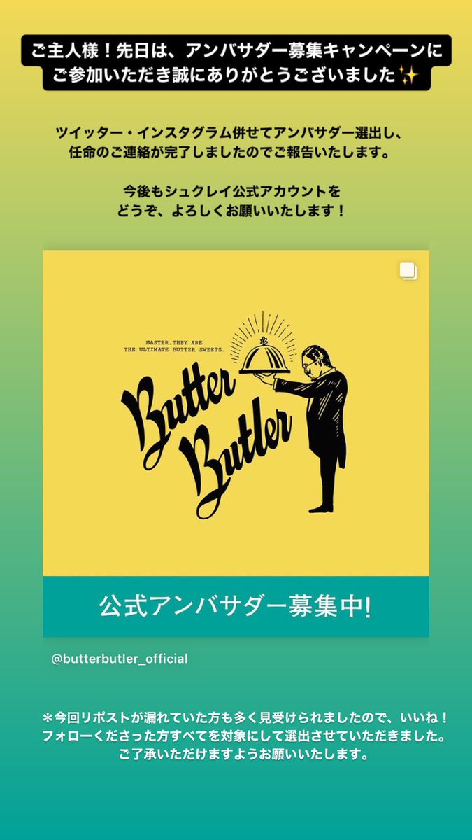 Butter Butler ご主人様 先日は アンバサダー募集キャンペーンにご参加いただき誠にありがとうございました ツイッター インスタグラム併せてアンバサダー選出し 任命のご連絡が完了しましたのでご報告いたします 今後もシュクレイ公式アカウントを Butter Butler ご主人様 先日は アンバサダー募集キャンペーンにご参加いただき誠にありがとうございました ツイッター インスタグラム併せてアンバサダー選出し 任命のご連絡が完了しましたのでご報告いたします 今後もシュクレイ公式アカウントを