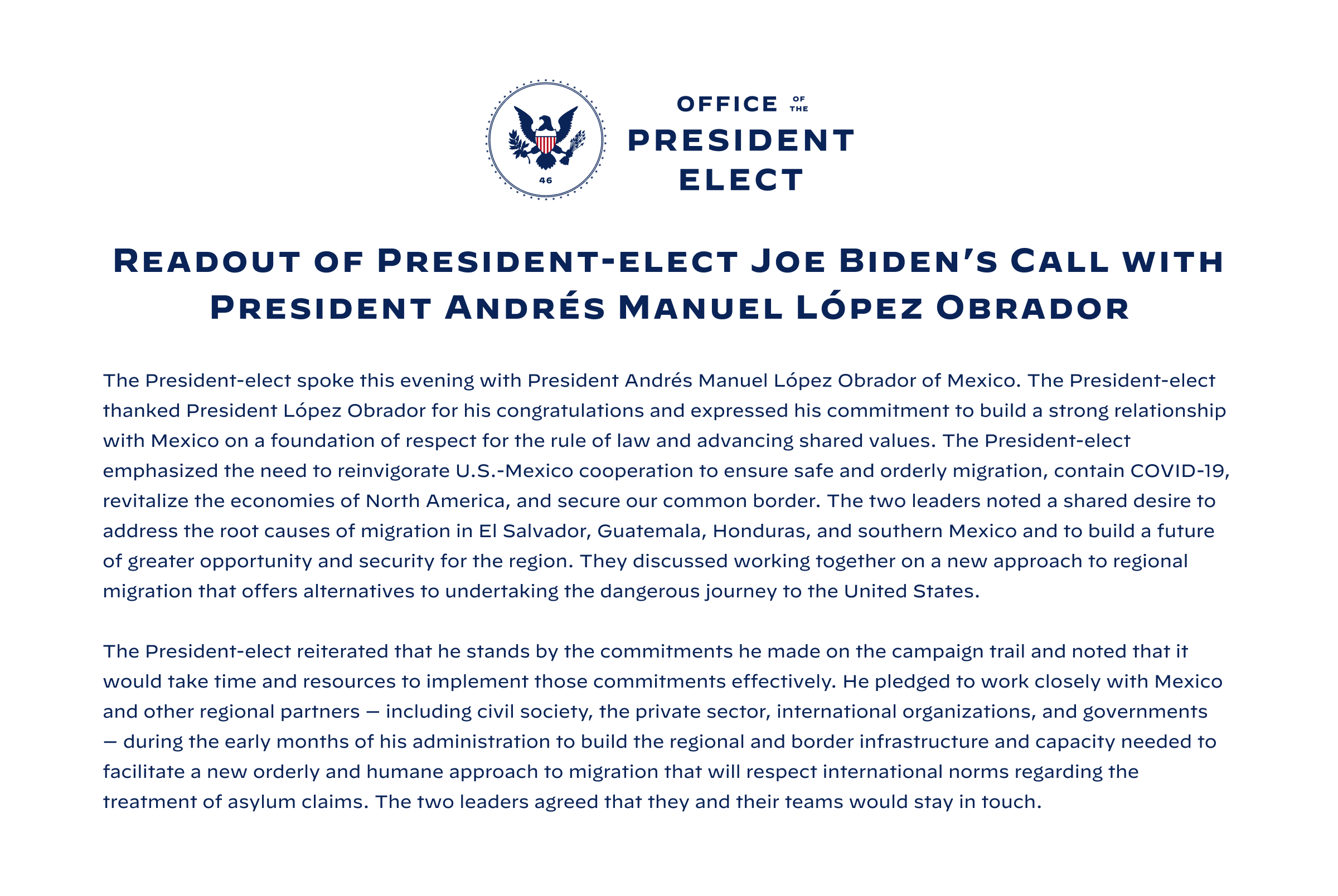 The President-elect spoke this evening with President Andrés Manuel López Obrador of Mexico. The President-elect thanked President López Obrador for his congratulations & expressed his commitment to build a strong relationship with Mexico on a foundation of respect for the rule of law & advancing shared values. The President-elect emphasized the need to reinvigorate U.S.-Mexico cooperation to ensure safe & orderly migration, contain COVID-19, revitalize the economies of North America, & secure our common border. The two leaders noted a shared desire to address the root causes of migration in El Salvador, Guatemala, Honduras, & southern Mexico & to build a future of greater opportunity & security for the region. They discussed working together on a new approach to regional migration that offers alternatives to undertaking the dangerous journey to the United States. The President-elect reiterated that he stands by the commitments he made on the campaign trail. 