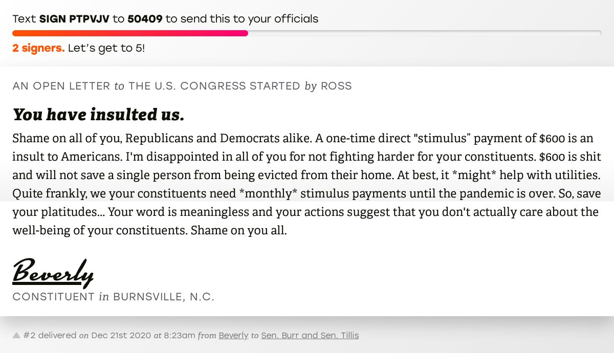 The letter subject is: You have insulted us. and the body is: Shame on all of you, Republicans and Democrats alike. A one-time direct "stimulus” payment of $600 is an insult to Americans. I'm disappointed in all of you for not fighting harder for your constituents. $600 is shit and will not save a single person from being evicted from their home. At best, it *might* help with utilities. Quite frankly, we your constituents need *monthly* stimulus payments until the pandemic is over. So, save your platitudes... Your word is meaningless and your actions suggest that you don't actually care about the well-being of your constituents. Shame on you all.