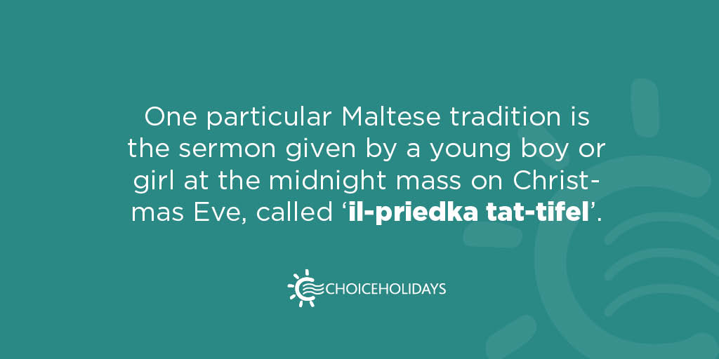 Although many Christmas celebrations in Malta are just like the ones around the globe, some particular traditions are distinctly Maltese, like the 'Priedka tat-tifel' - 'the boy's sermon' - where a boy or a girl normally aged 7-10 gives a sermon at the midnight mass!