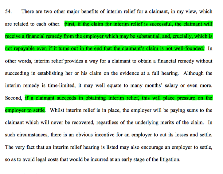 12/ The EAT noted 2 further relevant benefits: (v) The lack of recoupment if ultimately unsuccessful at trial; (vi) the pressure placed on the employer to move swiftly to settle. The EAT didn't think restoration of employment relevant as it rarely in fact happens.