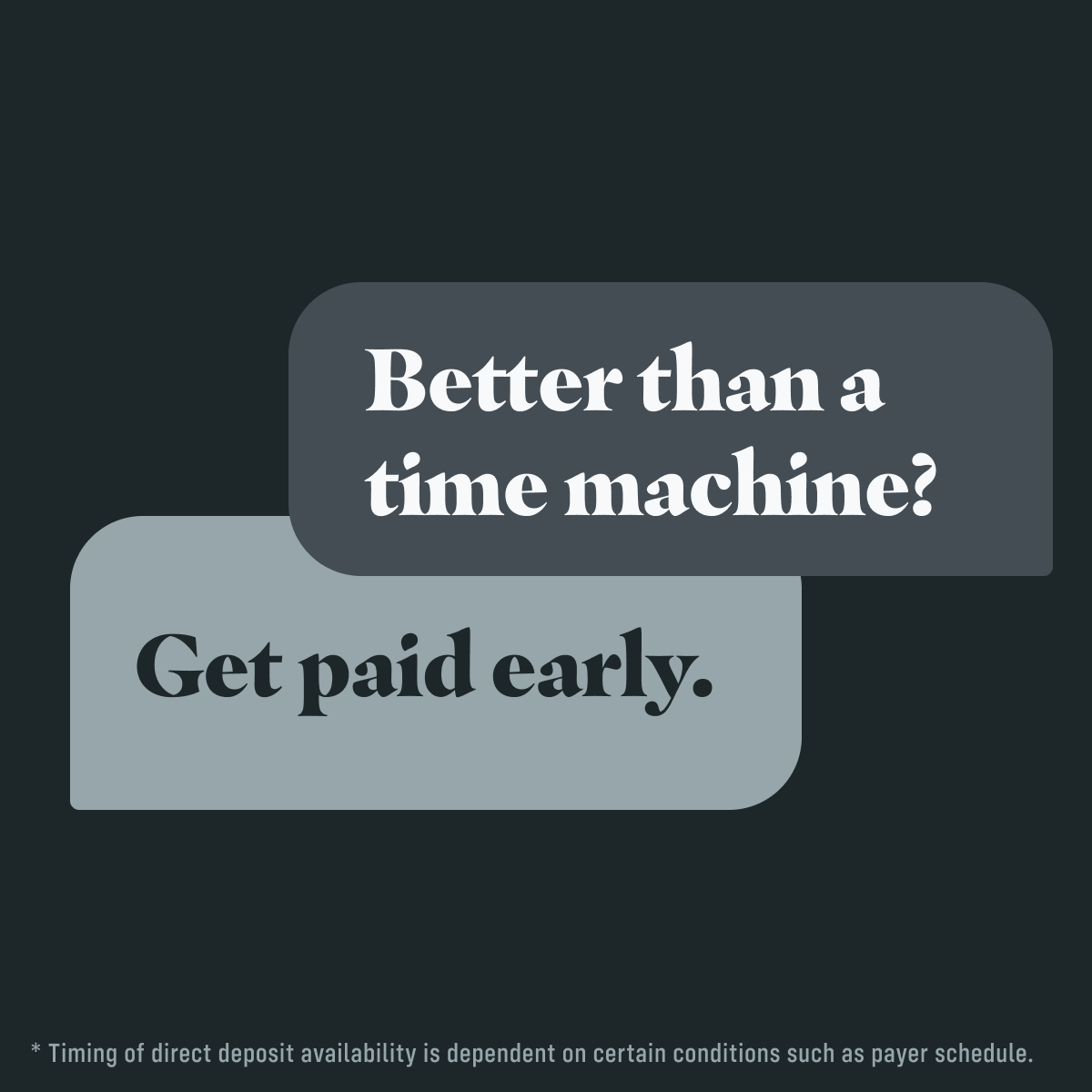Did you know we can make your paycheck available up to 2 days early*? (We can neither confirm nor deny whether it has anything to do with the creation of a proprietary time machine.) Just set up direct deposit to your Passbook account, and we’ll do the rest.