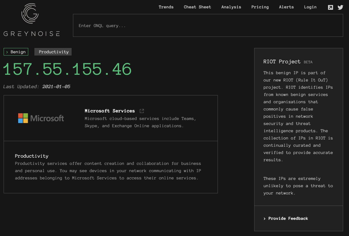 The following are examples of the actively-expanding list of RIOT sources:Atlassian:  https://viz.greynoise.io/riot/52.41.219.63Github:  https://viz.greynoise.io/riot/18.228.52.138Cloudflare:  https://viz.greynoise.io/riot/188.114.111.252Google DNS:  https://viz.greynoise.io/riot/8.8.8.8&nbsp;Auth0:  https://viz.greynoise.io/riot/52.204.128.250Office365:  https://viz.greynoise.io/riot/157.55.155.46