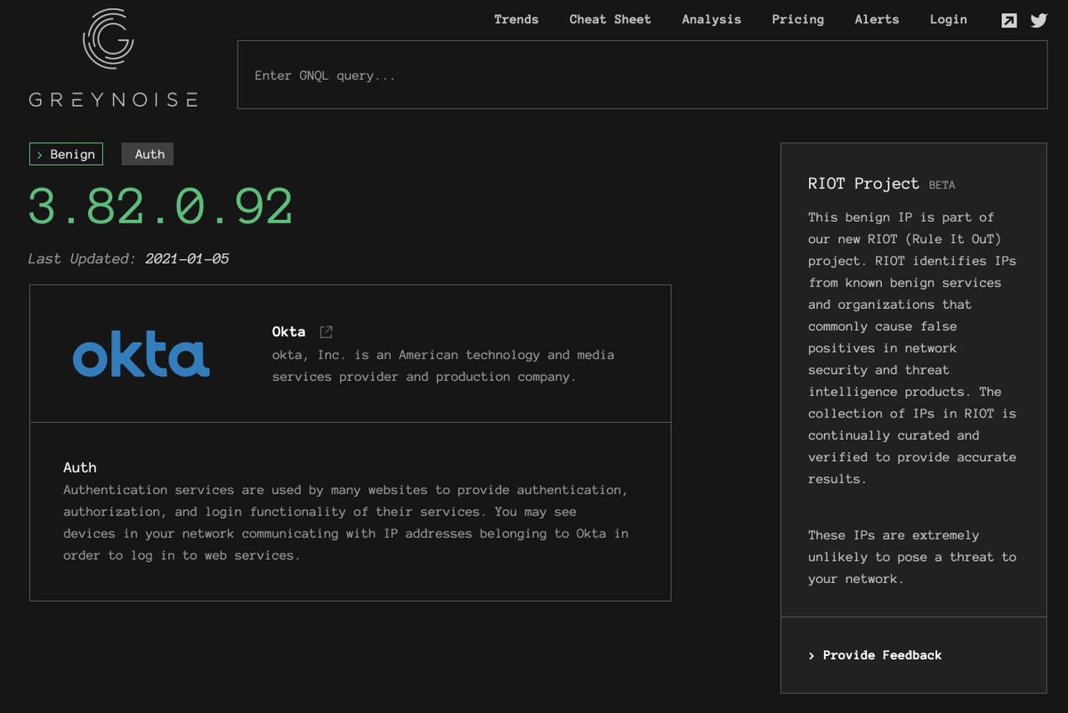 The following are examples of the actively-expanding list of RIOT sources:Atlassian:  https://viz.greynoise.io/riot/52.41.219.63Github:  https://viz.greynoise.io/riot/18.228.52.138Cloudflare:  https://viz.greynoise.io/riot/188.114.111.252Google DNS:  https://viz.greynoise.io/riot/8.8.8.8&nbsp;Auth0:  https://viz.greynoise.io/riot/52.204.128.250Office365:  https://viz.greynoise.io/riot/157.55.155.46