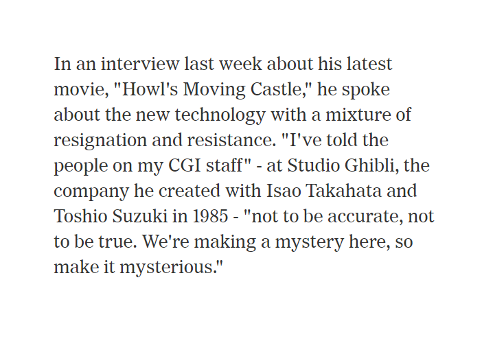 Miyazaki on Howl's Moving Castle (and CGI) https://www.nytimes.com/2005/06/10/arts/the-master-of-mystery-in-japanese-animation.html