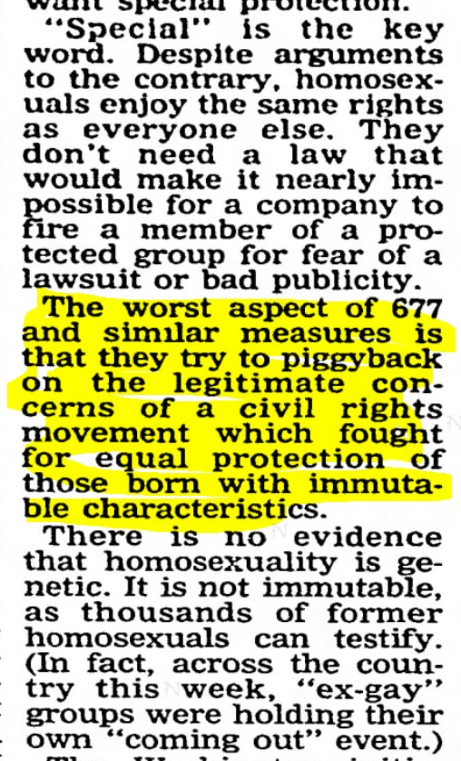 The Daily Oklahoman (Oklahoma City, Oklahoma) 1997-10-10"homosexuals enjoy the same rights as everyone else...they try to piggyback on the legitimate concerns of a civil rights movement which fought for equal protection of those born with immutable characteristics. "