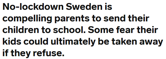 Parents have been reported to social services and fined in Sweden during the pandemic:-  https://sverigesradio.se/artikel/7502328 -  https://www.startribune.com/even-during-the-pandemic-in-sweden-it-s-illegal-to-keep-kids-home-from-school/569453292/-  https://www.businessinsider.com/coronavirus-sweden-compels-parents-send-kids-to-school-2020-5?r=US&IR=T-  https://emanuelkarlsten.se/mamman-ville-halla-barnen-hemma-fran-skolan-i-skydd-mot-corona-hotades-med-vite-pa-17-000-man/