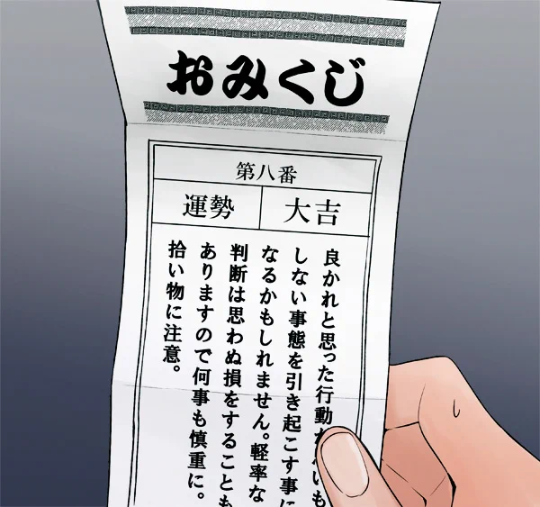 あけましておめでとう!
今年もおみくじ引いてきたぜ。

大吉が出たんだけど
これ、大吉だよな…?
すげぇ不穏なこと書いてあるんだけど…。 