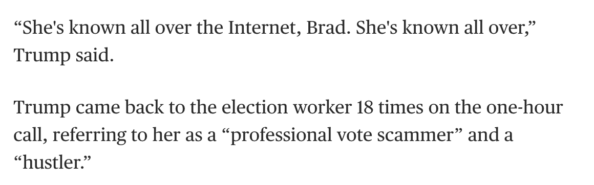 The most insidious of Trump's talking points was a totally made up claim (debunked many times over) that an innocent election worker who sells vintage clothes in Georgia stole the vote. This woman has been harassed for no reason by POTUS's minions. His proof? "The internet."