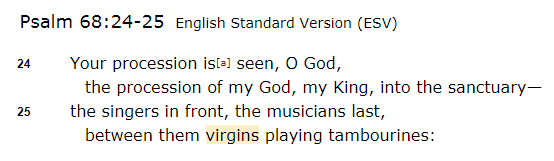Psalm 68:25. The Psalmist is describing a victory parade for God. You got singers & musicians, and between them, "virgins"? Why on earth would their sexual status be in view? Just random. Probably just means "young ladies" running around with tambourines. Next up... 2/