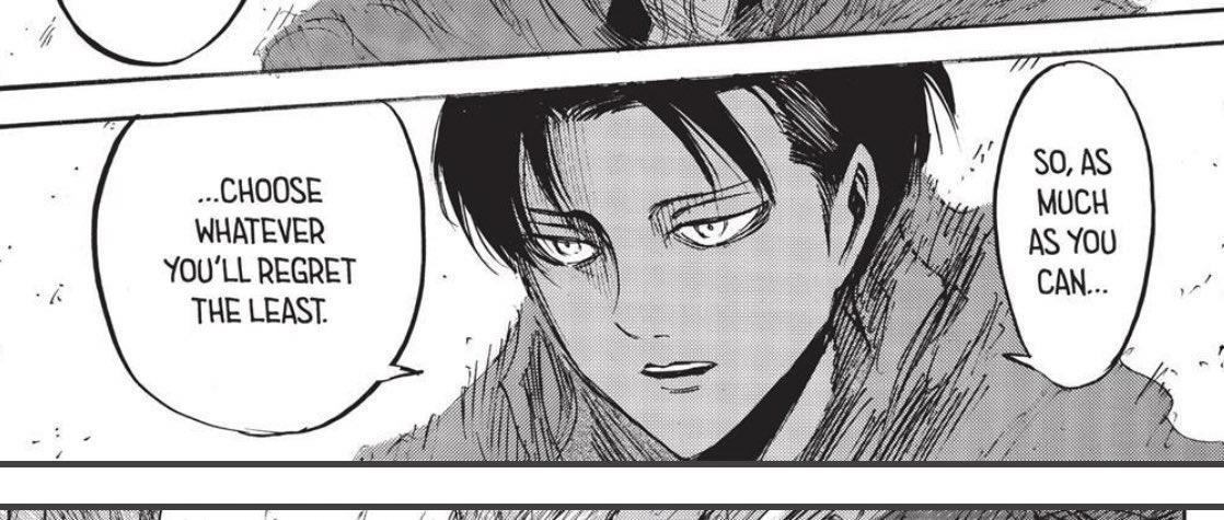 Levi does not often say a considerable deal. However, when he does come to speak, his words are usually hard to forget. These few words carry as heavily impactful, one in particular is his personal philosophy of “no regrets”.