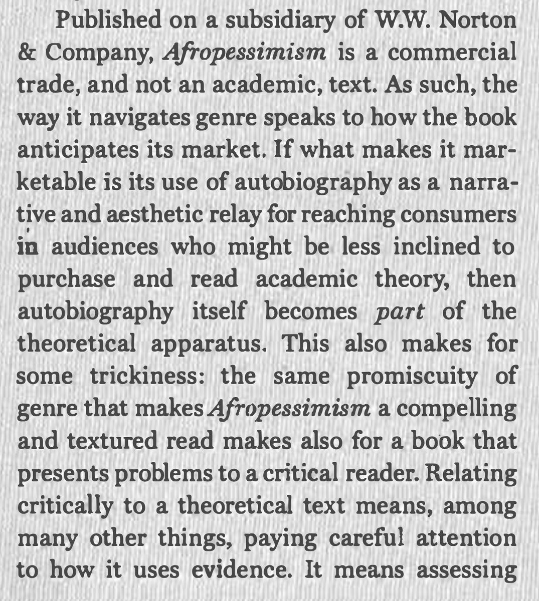 First, all important observations on the methodological constraints of afropessimism, especially in Wilderson's most recent book. Insofar as the work is autobiographical, standard practices of critical scrutiny are discouraged––but still necessary to assess its theoretical merits